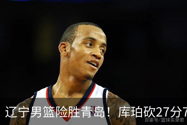 辽宁男篮险胜青岛！库珀砍27分7助攻，约克致命失误